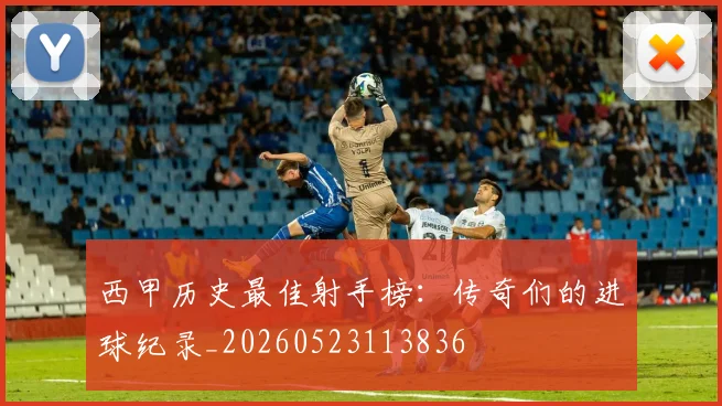 西甲历史最佳射手榜：传奇们的进球纪录_20260523113836