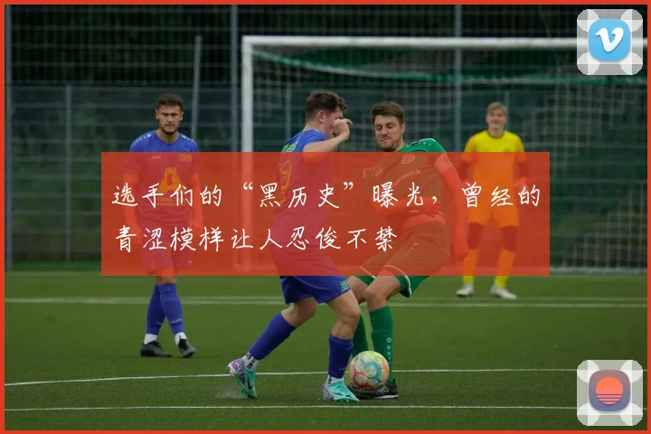 选手们的“黑历史”曝光，曾经的青涩模样让人忍俊不禁